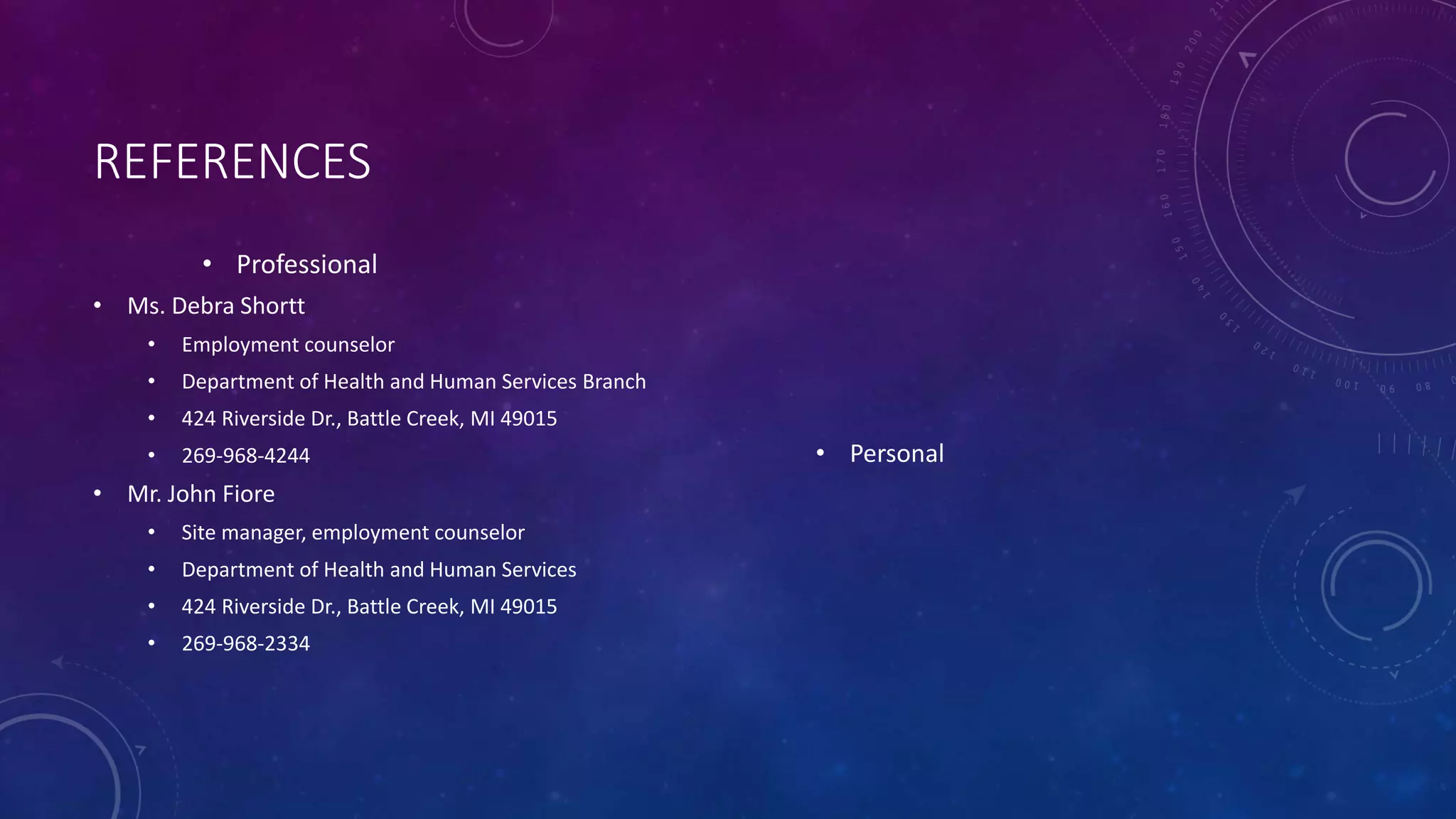 REFERENCES
• Professional
• Ms. Debra Shortt
• Employment counselor
• Department of Health and Human Services Branch
• 424 Riverside Dr., Battle Creek, MI 49015
• 269-968-4244
• Mr. John Fiore
• Site manager, employment counselor
• Department of Health and Human Services
• 424 Riverside Dr., Battle Creek, MI 49015
• 269-968-2334
• Personal
 