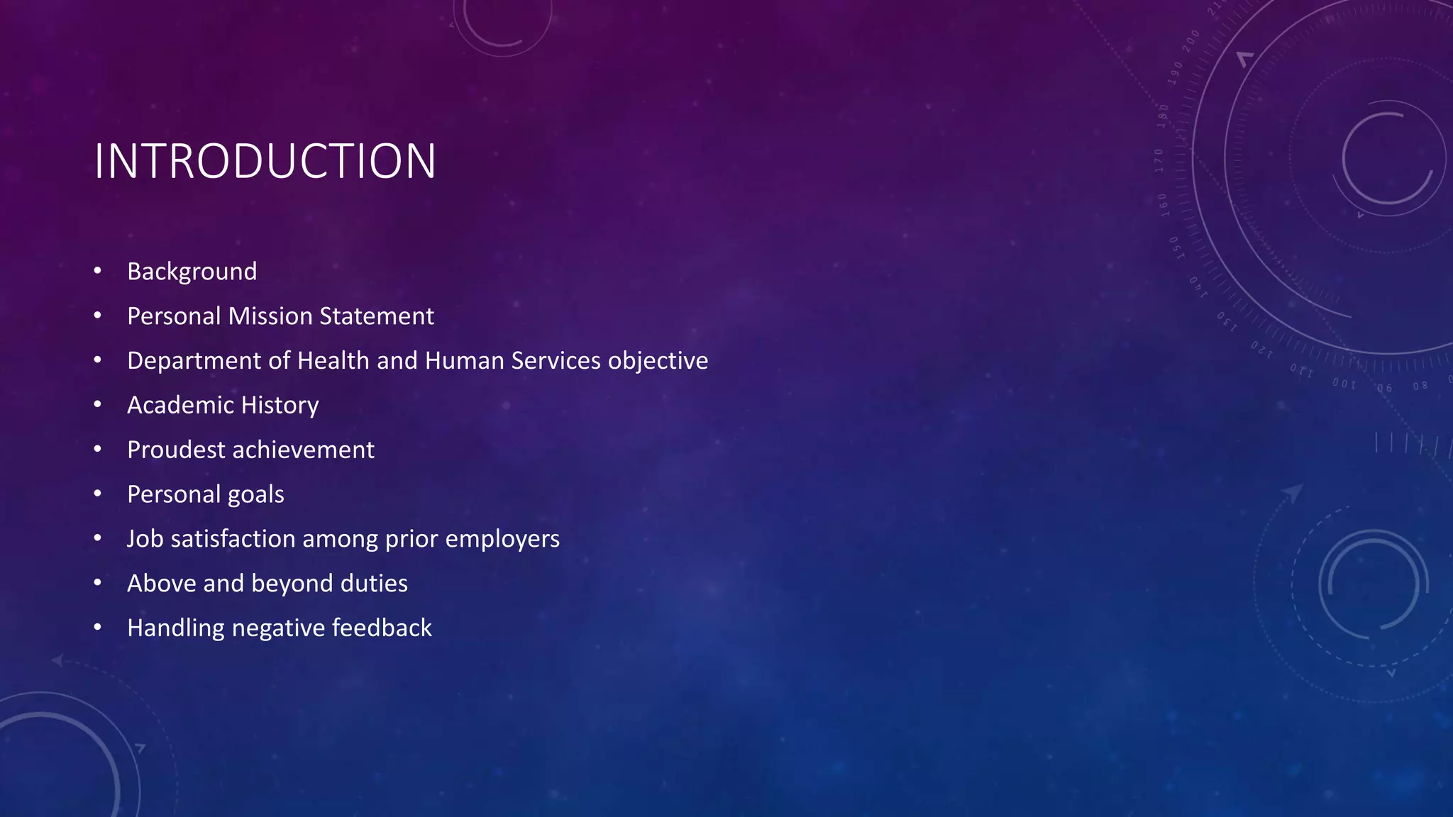 INTRODUCTION
• Background
• Personal Mission Statement
• Department of Health and Human Services objective
• Academic History
• Proudest achievement
• Personal goals
• Job satisfaction among prior employers
• Above and beyond duties
• Handling negative feedback
 