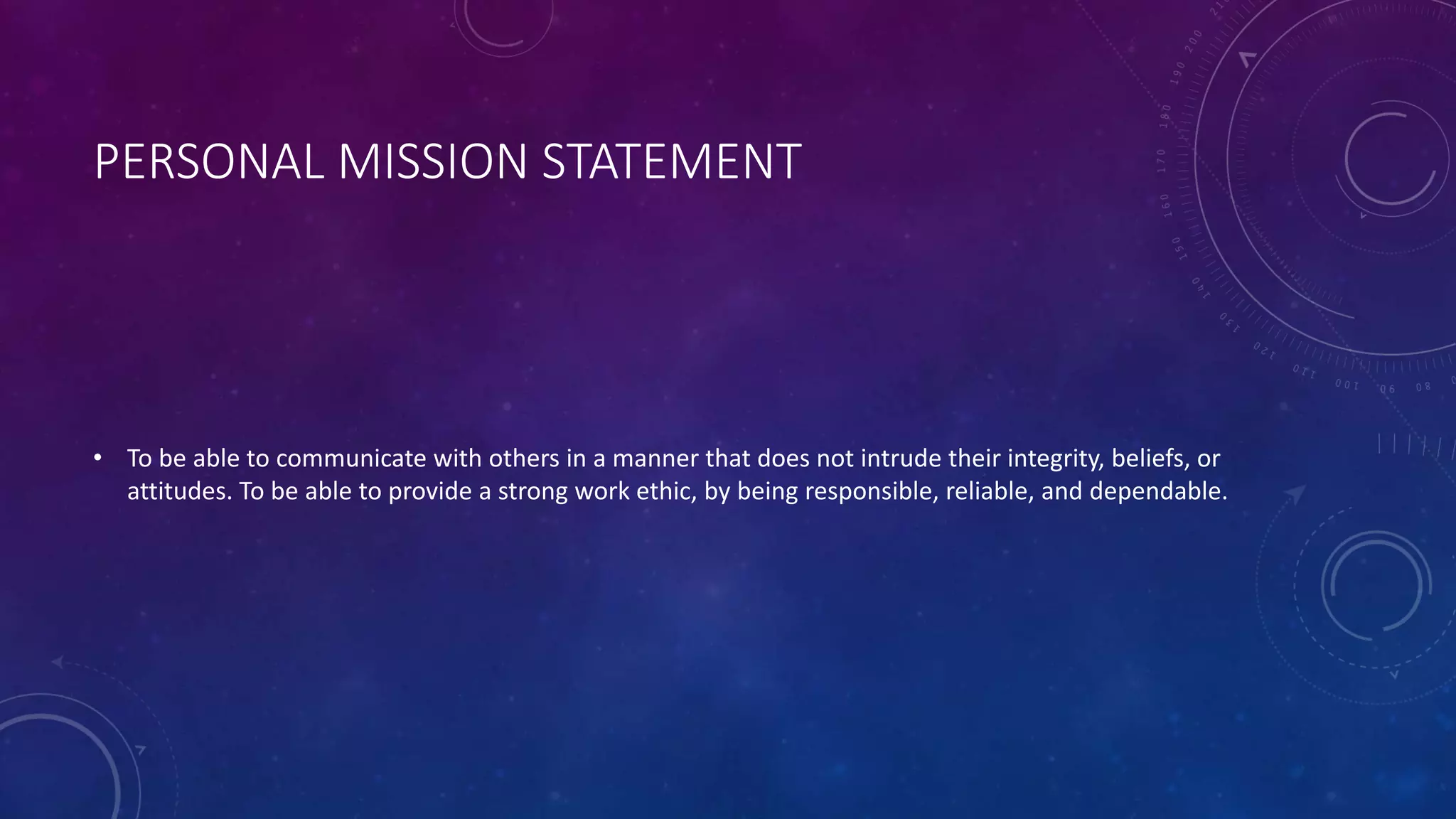 PERSONAL MISSION STATEMENT
• To be able to communicate with others in a manner that does not intrude their integrity, beliefs, or
attitudes. To be able to provide a strong work ethic, by being responsible, reliable, and dependable.
 
