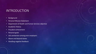INTRODUCTION
• Background
• Personal Mission Statement
• Department of Health and Human Services objective
• Academic History
• Proudest achievement
• Personal goals
• Job satisfaction among prior employers
• Above and beyond duties
• Handling negative feedback
 
