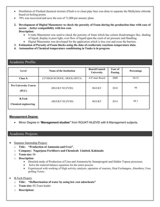  Distillation of Flushed chemical mixture (Flush is to clean pipe line) was done to separate the Methylene chloride
based on boiling points.
 70% was recovered and save the cost of 71,000 per annum/ plant.
2. Development of Digital Manometer to check the porosity of Foam during the production time with ease of
access , better compatibility with low cost.
Description:
 U-tube Manometer was used to check the porosity of foam which has certain disadvantages like, shading
of liquid, display in poor light, over flow of liquid upon the exert of air pressure and Handling.
 Digital Manometer was developed for the application which is less cost and cross the barriers.
3. Estimation of Porosity of Foam blocks using the data of exothermic reactions temperature data.
4. Automation of Chemical temperature conditioning in Tanks is in progress
Academic Profile:
Level Name of the Institution
Board/Council
University
Year of
Passing
Percentage
Class X Z.P HIGH SCHOOL, MOOLAPETA. A.P state Board 2008 94.33
Pre University Course
(PUC)
(RGUKT-NUZVID) RGUKT 2010 94
B.Tech
Chemical engineering
(RGUKT-NUZVID) RGUKT 2014 88.1
Management Degree:
 Minor Degree in “Management studies” from RGUKT-NUZVID with 6 Management subjects.
Academic Projects:
 Summer Internship Project:
o Title: “Production of Ammonia and Urea”.
o Company: Nagarjuna Fertilizers and Chemicals Limited, Kakinada
o Team size: 06
o Description:
 Detailed study of Production of Urea and Ammonia by Snamprogetti and Haldor Topsoe processes.
 Solve the material balance equations for the entire process.
 Experienced with working of High activity catalysts, operation of reactors, Heat Exchangers, Absorbers, Urea
prilling Tower.
 B.Tech Project:
o Title: “Defluorination of water by using low cost adsorbents”
o Team size: 05,Team leader
o Description:
 