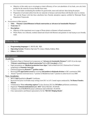  Objective of this study was to investigate or check efficiency of low cost adsorbents of rice husk, corn cob, brick
powder for the removal of excess fluoride from water.
 As a Team leader coordinating the members for good results, team work and new ideas during the project.
 Preparation of activated carbon from the raw materials in furnaces and tested them with fluoride water in columns.
 We end the Project with that these adsorbents have fluoride adsorption capacity certified by Municipal Water
Department Vijayawada.

 Involvement in Other projects:
o Title: “Polymer coated Bitumen in Road construction as Advances in Sustainable Polymers”
o Team size: 03
o Description:
 Objective of this experiment was to usage of Waste plastic as bitumen in Road construction.
 Waste Plastic was collected, crushed, heated and mixed with Bitumen and granules in road laying as eco friendly
roads
Software Skills:
o Programming languages: C, MATLAB, SQL.
o Operating System: Windows Xp/vista/7/8, Linux, Ubuntu, Fedora, Mint.
o Others: MS Office
Achievements:
Academic:
o Presented a Paper in National level symposium on “Advances in Sustainable Polymers” (ASP-14) on the topic
“Polymer coated bitumen in Road construction”held at IIT, Guwahati in 2014.
o Paper presentation on “Biodiesel production from Algae.” held at MediTech-2012 (National level Technical
symposium) in Osmania University.
o Chemical Engineering Branch 5TH
position ranker.
o Received UTF appreciation award for securing 2nd position in Kakinada division in SSC examination 2008.
o Stood 2nd
position in division level, 1st
position in Mandal level and 1st
position in school level in ssc-2008
Non- Academic:
o NCC Cadet Qualified in B and C Certificates.
o Received First prize in all India essay writing event-2011 in A.P. Coastal region conducted by “Sri Rama Chandra
Mission
o Volunteered as “Live webcasting engineer” in bye elections 2012 for 39-Nellore parliament constituency.
o Organized “National mathematical year -2012” held at RGUKT, NUZIVID.
o Volunteer in the CYGNUS’13 annual celebrations held at RGUKT, NUZIVID.
o Class representative and Branch representative for the “RGUKT Helping Hands”.
 