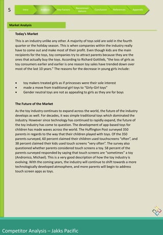 Competitor Analysis – Jakks Pacific
Market Analysis
5 Intro Analysis Key Factors
Recommen
dations
Conclusion References Appendix
Today’s Market
This is an industry unlike any other. A majority of toys sold are sold in the fourth
quarter or the holiday season. This is when companies within the industry really
have to come out and make most of their profit. Even though kids are the main
recipients for the toys, toy companies try to attract parents because they are the
ones that actually buy the toys. According to Richard Gottlieb, “the loss of girls as
toy consumers earlier and earlier is one reason toy sales have trended down over
most of the last 10 years.” The reasons for the decrease in young girls include:
 toy makers treated girls as if princesses were their sole interest
 made a move from traditional girl toys to “Girly-Girl toys”
 Gender neutral toys are not as appealing to girls as they are for boys
The Future of the Market
As the toy industry continues to expand across the world, the future of the industry
develops as well. For decades, it was simple traditional toys which dominated the
industry. However since technology has continued to rapidly expand, the future of
the toy industry has come to question. The development of app-based toys for
children has made waves across the world. The Huffington Post surveyed 350
parents in regards to the way that their children played with toys. Of the 350
parents surveyed, 60 percent claimed their children used touchscreens “often”, and
38 percent claimed their kids used touch screens “very often”. The survey also
questioned whether parents considered touch screens a toy. 58 percent of the
parents surveyed responded by saying that touch screens are “sometimes” a toy
(Andronico, Michael). This is a very good description of how the toy industry is
evolving. With the coming years, the industry will continue to shift towards a more
technologically developed atmosphere, and more parents will begin to address
touch screen apps as toys.
 