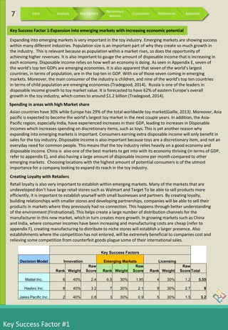 Key Success Factor #1
Asian countries have 30% while Europe has 29% of the total worldwide toy market(Gaille, 2013). Moreover, Asia
pacific is expected to become the world's largest toy market in the next couple years. In addition, the Asia-
Pacific region, especially India, have experienced increases in their GDP, leading to increases in Disposable
incomes which increases spending on discretionary items, such as toys. This is yet another reason why
expanding into emerging markets is important. Consumers earning extra disposable income will only benefit in
sales for the toy industry. Disposable income is also important because toys are a discretionary item, and not an
everyday need for common people. This means that the toy industry relies heavily on a good economy and
disposable income. China is also one of the best markets to get into with its economy thriving (in terms of GDP,
refer to appendix E), and also having a large amount of disposable income per month compared to other
emerging markets. Choosing locations with the highest amount of potential consumers is of the utmost
importance for a company looking to expand its reach in the toy industry.
Retail loyalty is also very important to establish within emerging markets. Many of the markets that are
undeveloped don’t have large retail stores such as Walmart and Target To be able to sell products more
efficiently, it is important to establish yourself with small businesses and partners. By creating loyalty,
building relationships with smaller stores and developing partnerships, companies will be able to sell their
products in markets where they previously had no connection. This happens through better understanding
of the environment (Firstnational). This helps create a large number of distribution channels for the
manufacturer in this new market, which in turn creates more growth. In growing markets such as China
and India, where consumer incomes have been increasing and manufacturing costs are cheap (refer to
appendix F), creating manufacturing to distribute to niche stores will establish a larger presence. Also
establishments where the competition has not entered, will be extremely beneficial to companies cost and
relieving some competition from counterfeit goods plague some of their international sales.
Expanding into emerging markets is very important in the toy industry. Emerging markets are showing success
within many different industries. Population size is an important part of why they create so much growth in
the industry. This is relevant because as population within a market rises, so does the opportunity of
achieving higher revenues. It is also important to gauge the amount of disposable income that is increasing in
each economy. Disposable income relies on how well an economy is doing. As seen in Appendix E, seven of
the world’s top ten GDPs are emerging economies. It is also apparent that seven of the world’s largest
countries, in terms of population, are in the top ten in GDP. With six of those seven coming in emerging
markets. Moreover, the main consumer of the industry is children, and nine of the world’s top ten countries
in terms of child population are emerging economies (Tradegood, 2014). Russia is one of the leaders in
disposable income growth to toy market value. It is forecasted to have 62% of eastern Europe's overall
growth in the toy industry, which comes to around $1.2 billion (Tradegood, 2014).
Key Success Factors
Decision Model Innovation Emerging Markets Licensing
Rank Weight
Raw
Score Rank Weight
Raw
Score Rank Weight
Raw
ScoreTotal
Mattel Inc. 6 40% 2.4 6.5 30% 1.95 4 30% 1.2 5.55
Hasbro Inc. 8 40% 3.2 7 30% 2.1 9 30% 2.7 8
Jakks Pacific Inc. 2 40% 0.8 3 30% 0.9 5 30% 1.5 3.2
Key Success Factor 1:Expansion into emerging markets with increasing economic potential
Creating Loyalty with Retailers
Spending in areas with high Market share
7 Intro Analysis Key Factors
Recommen
dations
Conclusion References Appendix
 