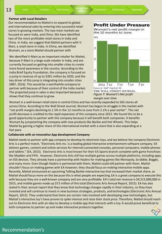 Recommendation’s
Our recommendation to Mattel is to expand its global
and international sales by entering into successful retail
stores in growing markets. The two main markets we
focused on were India, and China. We have identified
two of the more profitable retail stores in India and
China. In India, we suggest that Mattel partners with V-
Mart, a retail store in India. In China, we identified
Wumart, as a store Mattel should partner with
We identified V-Mart as an important retailer for Mattel,
because V-Mart is a large scale retailer in India, and are
currently focused on getting into smaller cities to create
more brand awareness in the country. According to the
India Brief Equity Foundation, the company is focused on
a jump in revenue of up to $391 million by 2020, and the
key driver of this jump is integrating into smaller cities
(IBEF, 2016). This would be a worthwhile company to
partner with because of their control of the India market.
The projected jump in sales is also important because it
shows that they continue to grow.
Wumart is a well-known retail store in central China and has recently expanded to 565 stores all
across China. According to the Wall Street Journal, Wumart has begun to struggle in the market with
“net profit margins declining to 1.5% in the 12 months to June from 2.1% a year earlier”. This net
profit decrease is credited to the rapid expansion of this company since 2012. We found this to be a
good opportunity to partner with this company because it will benefit both companies. It benefits
Wumart by jumpstarting the company with new products like Barbie and Hot Wheels. This helps
Mattel by gaining a higher share of the international market with a store that is also expanding at a
fast pace.
Partner with Local Retailers
Collaborate with an innovative App development Company
Figure 7: Wumart’s Net profit
margin over time.
Mattel needs to partner with app company to develop its electronic toys, and we believe the company Electronic
Arts is a perfect match, “Electronic Arts Inc. is a leading global interactive entertainment software company. EA
delivers games, content and online services for Internet-connected consoles, personal computers, mobile phones
and tablets.” (EA, 2015). Electronic Arts is most known for their EA Sports branch complete with game franchises
like Madden and FIFA. However, Electronic Arts still has multiple games across multiple platforms, including apps
on IOS devices. They already have a partnership with Hasbro for making games like Monopoly, Scrabble, Boggle,
and many more. Even though Hasbro is partnered with them, Mattel could still partner with them. Mattel
shouldn’t focus on making games with EA however; they should focus on making interactive mobile apps.
Recently, Mattel announced an upcoming Talking Barbie interactive toy that increased their market share, so
Mattel should focus more on this because this is what people are expecting.EA is a great company to execute this
with because they are a well-known company and are very profitable. EA’s total net revenue is $4,515,000,000 in
2015, and mobile games made up $72 million of this total (Electronic Arts Annual Report, 2015). EA has also
stated in their annual report that they know that technology changes rapidly in their industry, so they have
invested and will continue to invest in new business strategies, products, andtechnologies (Electronic Arts Annual
Report, 2015). They understand that there are certain risks involved with developing new technologies, but
Mattel’s interactive toy’s have proven to spike interest and raise their stock price.Therefore, Mattel should reach
out to Electronic Arts with an idea to develop a mobile app that interacts with a toy.It would prove beneficial to
both companies to partner up and make interactive products together.
13 Intro Analysis Key Factors
Recommen
dations
Conclusion References Appendix
 