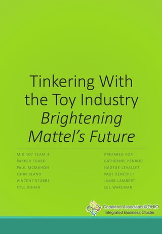 Tinkering With
the Toy Industry
Brightening
Mattel’s Future
MID 107 TEAM 4
PARKER FOARD
PAUL MCMAHON
JOHN BLAND
VINCENT STUBBS
KYLE KUHAR
PREPARED FOR
CATHERINE PENROD
NADEGE LEVALLET
PAUL BENEDICT
JAMIE LAMBERT
LEE WAKEMAN
 