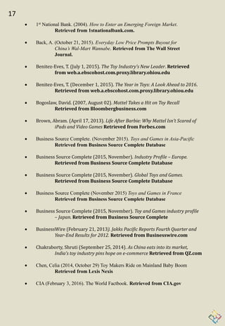17
 1st National Bank. (2004). How to Enter an Emerging Foreign Market.
Retrieved from 1stnationalbank.com.
 Back, A. (October 21, 2015). Everyday Low Price Prompts Buyout for
China’s Wal-Mart Wannabe. Retrieved from The Wall Street
Journal.
 Benitez-Eves, T. (July 1, 2015). The Toy Industry’s New Leader. Retrieved
from web.a.ebscohost.com.proxy.library.ohiou.edu
 Benitez-Eves, T. (December 1, 2015). The Year in Toys: A Look Ahead to 2016.
Retrieved from web.a.ebscohost.com.proxy.library.ohiou.edu
 Bogoslaw, David. (2007, August 02). Mattel Takes a Hit on Toy Recall
Retrieved from Bloombergbusiness.com
 Brown, Abram. (April 17, 2013). Life After Barbie: Why Mattel Isn’t Scared of
iPads and Video Games Retrieved from Forbes.com
 Business Source Complete. (November 2015). Toys and Games in Asia-Pacific
Retrieved from Business Source Complete Database
 Business Source Complete (2015, November). Industry Profile – Europe.
Retrieved from Business Source Complete Database
 Business Source Complete (2015, November). Global Toys and Games.
Retrieved from Business Source Complete Database
 Business Source Complete (November 2015) Toys and Games in France
Retrieved from Business Source Complete Database
 Business Source Complete (2015, November). Toy and Games industry profile
– Japan. Retrieved from Business Source Complete
 BusinessWire (February 21, 2013). Jakks Pacific Reports Fourth Quarter and
Year-End Results for 2012. Retrieved from Businesswire.com
 Chakraborty, Shruti (September 25, 2014). As China eats into its market,
India’s toy industry pins hope on e-commerce Retrieved from QZ.com
 Chen, Celia (2014, October 29) Toy Makers Ride on Mainland Baby Boom
Retrieved from Lexis Nexis
 CIA (February 3, 2016). The World Factbook. Retrieved from CIA.gov
 