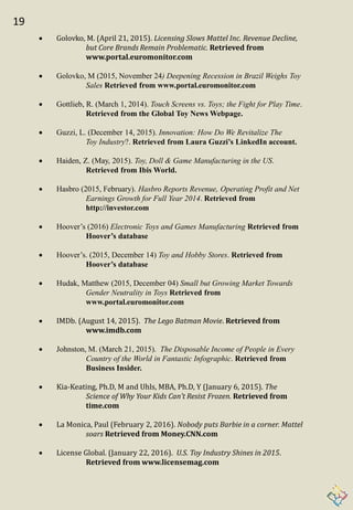 19
 Golovko, M. (April 21, 2015). Licensing Slows Mattel Inc. Revenue Decline,
but Core Brands Remain Problematic. Retrieved from
www.portal.euromonitor.com
 Golovko, M (2015, November 24) Deepening Recession in Brazil Weighs Toy
Sales Retrieved from www.portal.euromonitor.com
 Gottlieb, R. (March 1, 2014). Touch Screens vs. Toys; the Fight for Play Time.
Retrieved from the Global Toy News Webpage.
 Guzzi, L. (December 14, 2015). Innovation: How Do We Revitalize The
Toy Industry?. Retrieved from Laura Guzzi’s LinkedIn account.
 Haiden, Z. (May, 2015). Toy, Doll & Game Manufacturing in the US.
Retrieved from Ibis World.
 Hasbro (2015, February). Hasbro Reports Revenue, Operating Profit and Net
Earnings Growth for Full Year 2014. Retrieved from
http://investor.com
 Hoover’s (2016) Electronic Toys and Games Manufacturing Retrieved from
Hoover’s database
 Hoover’s. (2015, December 14) Toy and Hobby Stores. Retrieved from
Hoover’s database
 Hudak, Matthew (2015, December 04) Small but Growing Market Towards
Gender Neutrality in Toys Retrieved from
www.portal.euromonitor.com
 IMDb. (August 14, 2015). The Lego Batman Movie. Retrieved from
www.imdb.com
 Johnston, M. (March 21, 2015). The Disposable Income of People in Every
Country of the World in Fantastic Infographic. Retrieved from
Business Insider.
 Kia-Keating, Ph.D, M and Uhls, MBA, Ph.D, Y (January 6, 2015). The
Science of Why Your Kids Can’t Resist Frozen. Retrieved from
time.com
 La Monica, Paul (February 2, 2016). Nobody puts Barbie in a corner. Mattel
soars Retrieved from Money.CNN.com
 License Global. (January 22, 2016). U.S. Toy Industry Shines in 2015.
Retrieved from www.licensemag.com
 