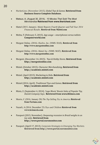 20
 MarketLine. (November 2015). Global Toys & Games. Retrieved from
Business Source Complete Database.
 Matsuo, A. (August 30, 2014). 10 Movies That Sold The Most
Merchandise Retrieved from www.therichest.com
 Mattel (2015, January). Mattel Reports Fourth Quarter and Full Year 2014
Financial Results. Retrieved from Mattel.com
 Mehta, T. (February 5, 2015). App usage – smartphones versus tablets
Computerworld.com
 Mergent Online. (2016). Hasbro, Inc. (NMS: HAS). Retrieved from
http://www.mergentonline.com
 Mergent Online. (2016). Mattel Inc. (NMS: MAT). Retrieved from
http://www.mergentonline.com
 Mergent. (December 14, 2015). Toys & Hobby Stores. Retrieved from
http://mergentonline.com
 Mintel. (October 2015). Character Merchandising. Retrieved from
http://academic.mintel.com
 Mintel. (April 2015). Marketing to Kids. Retrieved from
http://academic.mintel.com
 Mintel (2014, April). Traditional Toys and Games. Retrieved from
http://academic.mintel.com
 Mintz, Z. (September 4, 2014). ‘Lego Movie’ Boosts Sales of Popular Toy,
Danish Company Says. Retrieved from www.ibtimes.com
 Morris, C (2016, January 20) The Top Selling Toy in America Retrieved
from Fortune.com
 Nazarli, A (2014, December 23) Toys and Children Retrieved from
www.lexisnexis.com
 Passport (2015, November). Deepening recession in Brazil weighs in on
toy sales. Retrieved from
http://www.portal.euromonitor.com
 Passport. (April 17, 2013). Corporate Strategies in Emerging Toy Markets.
Retrieved from http://www.portal.euromonitor.com
 