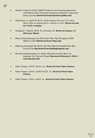 23
 Venturi, V (June 8, 2015). JAKKS Pacific Secures Licensing Agreement
with Warner Bros. Consumer Products for Batman v Superman:
Dawn of Justice Retrieved from Investors.Jakks.com
 Wallenstein, A. (April 28, 2015). Netflix Ratings Revealed: New Data
Sheds Light on Original Series’Audience Levels. Retrieved from
the Variety webpage.
 Westgarth, J. (March, 2014). Toy Retailing-UK. Retrieved January 13,
2016 from Mintel.
 White, Daniel (January 20, 2016). Star Wars Toys Brought in $700
Million in 2015 Retrieved from Time.com
 Whitney, Erin (April 28, 2015). The Most-Watched Netflix Show May
Surprise You Retrieved from Huffingtonpost.com
 Wired.Co.Uk (December 15, 2016). Why We Love Star Wars: An
Explainer For ‘Normal’ People. Retrieved February 4, 2016 f
rom Wired.Co.Uk
 Yahoo Finance. (2016). Hasbro, Inc. Retrieved from Yahoo Finance.
 Yahoo Finance. (2016). JAKKS Pacific, Inc. Retrieved from Yahoo
Finance.
 Yahoo Finance. (2016). Mattel, Inc. Retrieved from Yahoo Finance.
 