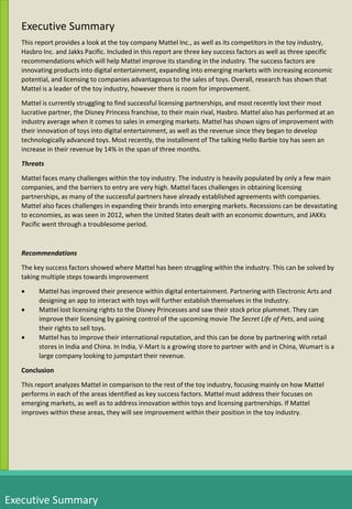 Executive Summary
This report provides a look at the toy company Mattel Inc., as well as its competitors in the toy industry,
Hasbro Inc. and Jakks Pacific. Included in this report are three key success factors as well as three specific
recommendations which will help Mattel improve its standing in the industry. The success factors are
innovating products into digital entertainment, expanding into emerging markets with increasing economic
potential, and licensing to companies advantageous to the sales of toys. Overall, research has shown that
Mattel is a leader of the toy industry, however there is room for improvement.
Mattel is currently struggling to find successful licensing partnerships, and most recently lost their most
lucrative partner, the Disney Princess franchise, to their main rival, Hasbro. Mattel also has performed at an
industry average when it comes to sales in emerging markets. Mattel has shown signs of improvement with
their innovation of toys into digital entertainment, as well as the revenue since they began to develop
technologically advanced toys. Most recently, the installment of The talking Hello Barbie toy has seen an
increase in their revenue by 14% in the span of three months.
Threats
Mattel faces many challenges within the toy industry. The industry is heavily populated by only a few main
companies, and the barriers to entry are very high. Mattel faces challenges in obtaining licensing
partnerships, as many of the successful partners have already established agreements with companies.
Mattel also faces challenges in expanding their brands into emerging markets. Recessions can be devastating
to economies, as was seen in 2012, when the United States dealt with an economic downturn, and JAKKs
Pacific went through a troublesome period.
Recommendations
The key success factors showed where Mattel has been struggling within the industry. This can be solved by
taking multiple steps towards improvement
 Mattel has improved their presence within digital entertainment. Partnering with Electronic Arts and
designing an app to interact with toys will further establish themselves in the Industry.
 Mattel lost licensing rights to the Disney Princesses and saw their stock price plummet. They can
improve their licensing by gaining control of the upcoming movie The Secret Life of Pets, and using
their rights to sell toys.
 Mattel has to improve their international reputation, and this can be done by partnering with retail
stores in India and China. In India, V-Mart is a growing store to partner with and in China, Wumart is a
large company looking to jumpstart their revenue.
Conclusion
This report analyzes Mattel in comparison to the rest of the toy industry, focusing mainly on how Mattel
performs in each of the areas identified as key success factors. Mattel must address their focuses on
emerging markets, as well as to address innovation within toys and licensing partnerships. If Mattel
improves within these areas, they will see improvement within their position in the toy industry.
Executive Summary
 