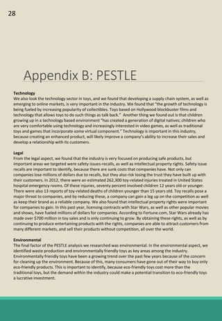 Appendix B: PESTLE
Technology
We also look the technology sector in toys, and we found that developing a supply chain system, as well as
emerging to online markets, is very important in the industry. We found that “the growth of technology is
being fueled by increasing popularity of collectibles. Toys based on Hollywood blockbuster films and
technology that allows toys to do such things as talk back.” Another thing we found out is that children
growing up in a technology based environment “has created a generation of digital natives; children who
are very comfortable using technology and increasingly interested in video games, as well as traditional
toys and games that incorporate some virtual component.” Technology is important in this industry,
because creating an enhanced product, will likely improve a company’s ability to increase their sales and
develop a relationship with its customers.
Legal
From the legal aspect, we found that the industry is very focused on producing safe products, but
important areas we targeted were safety issues-recalls, as well as intellectual property rights. Safety issue
recalls are important to identify, because there are sunk costs that companies have. Not only can
companies lose millions of dollars due to recalls, but they also risk losing the trust they have built up with
their customers. In 2012, there were an estimated 262,300 toy-related injuries treated in United States
hospital emergency rooms. Of these injuries, seventy percent involved children 12 years old or younger.
There were also 13 reports of toy-related deaths of children younger than 15 years old. Toy recalls pose a
major threat to companies, and by reducing these, a company can gain a leg up on the competition as well
as keep their brand as a reliable company. We also found that intellectual property rights were important
for companies to gain. In this past year, licensing contracts with Star Wars, as well as other popular movies
and shows, have fueled millions of dollars for companies. According to Fortune.com, Star Wars already has
made over $700 million in toy sales and is only continuing to grow. By obtaining these rights, as well as by
continuing to produce entertaining products with the rights, companies are able to attract customers from
many different markets, and sell their products without competition, all over the world.
Environmental
The final factor of the PESTLE analysis we researched was environmental. In the environmental aspect, we
identified waste production and environmentally friendly toys as key areas among the industry.
Environmentally friendly toys have been a growing trend over the past few years because of the concern
for cleaning up the environment. Because of this, many consumers have gone out of their way to buy only
eco-friendly products. This is important to identify, because eco-friendly toys cost more than the
traditional toys, but the demand within the industry could make a potential transition to eco-friendly toys
a lucrative investment.
28
 