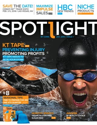 1
SPOT IGHTJAN. 2015 // ISSUE 1BY CDMA
PREVENTING INJURY
KT TAPE
PROMOTING PROFITS
KT TAPE NEEDS TO
BE IN YOUR STORE
pg 11
BY QUALITY CHOICE
AWAKEN
pg 14
HEALTHY SNACKS
VEGAN, GLUTEN FREE,
SUGAR FREE pg 16
TIME TO PREPARE FOR 3RD
AND 4TH QUARTER
SEASONAL TIPS
+8
SAVE THE DATE!
CDMA’S 90TH
TRADE EXPO
FEB. 2-5, 2016 | LAS VEGAS, NV
NICHE
PRODUCTS
pg 12
HBC
pg 6
NEW TRENDS
pg 19
MAXIMIZE
IMPULSE
SALES
pg 20
 