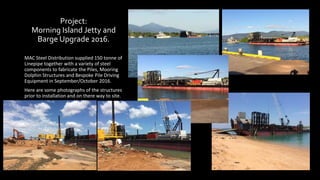 Project:
Morning Island Jetty and
Barge Upgrade 2016.
MAC Steel Distribution supplied 150 tonne of
Linepipe together with a variety of steel
components to fabricate the Piles, Mooring
Dolphin Structures and Bespoke Pile Driving
Equipment in September/October 2016.
Here are some photographs of the structures
prior to installation and on there way to site.
 
