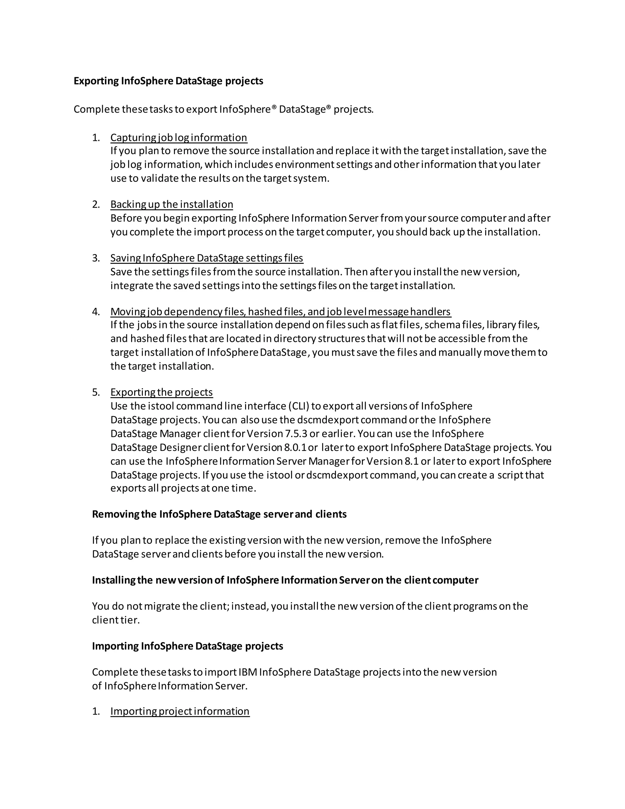 Exporting InfoSphere DataStage projects
Complete thesetaskstoexport InfoSphere® DataStage® projects.
1. Capturingjobloginformation
If you planto remove the source installationandreplace itwiththe targetinstallation,save the
joblog information,whichincludesenvironmentsettingsandotherinformationthatyoulater
use to validate the resultsonthe targetsystem.
2. Backingup the installation
Before youbeginexporting InfoSphere InformationServer fromyoursource computerandafter
youcomplete the importprocessonthe targetcomputer,youshouldback upthe installation.
3. SavingInfoSphere DataStage settingsfiles
Save the settingsfilesfromthe source installation.Thenafteryouinstallthe new version,
integrate the savedsettingsintothe settingsfilesonthe targetinstallation.
4. Movingjobdependencyfiles,hashedfiles,andjoblevelmessagehandlers
If the jobsinthe source installationdependonfilessuchasflatfiles,schemafiles,libraryfiles,
and hashedfilesthatare locatedindirectorystructuresthatwill notbe accessible fromthe
target installationof InfoSphereDataStage,youmustsave the filesandmanuallymovethemto
the target installation.
5. Exportingthe projects
Use the istool commandline interface (CLI) toexportall versionsof InfoSphere
DataStage projects.Youcan alsouse the dscmdexportcommandorthe InfoSphere
DataStage Manager clientforVersion7.5.3 or earlier.Youcan use the InfoSphere
DataStage DesignerclientforVersion8.0.1or laterto exportInfoSphere DataStage projects.You
can use the InfoSphereInformationServer ManagerforVersion8.1 or laterto export InfoSphere
DataStage projects.If youuse the istool ordscmdexportcommand,youcancreate a scriptthat
exportsall projectsatone time.
Removingthe InfoSphere DataStage serverand clients
If you planto replace the existingversionwiththe new version,remove the InfoSphere
DataStage serverandclientsbefore youinstall the new version.
Installingthe newversionof InfoSphere InformationServeron the clientcomputer
You do notmigrate the client;instead,youinstallthe new versionof the clientprogramsonthe
clienttier.
Importing InfoSphere DataStage projects
Complete thesetaskstoimportIBMInfoSphere DataStage projectsintothe new version
of InfoSphereInformationServer.
1. Importingprojectinformation
 