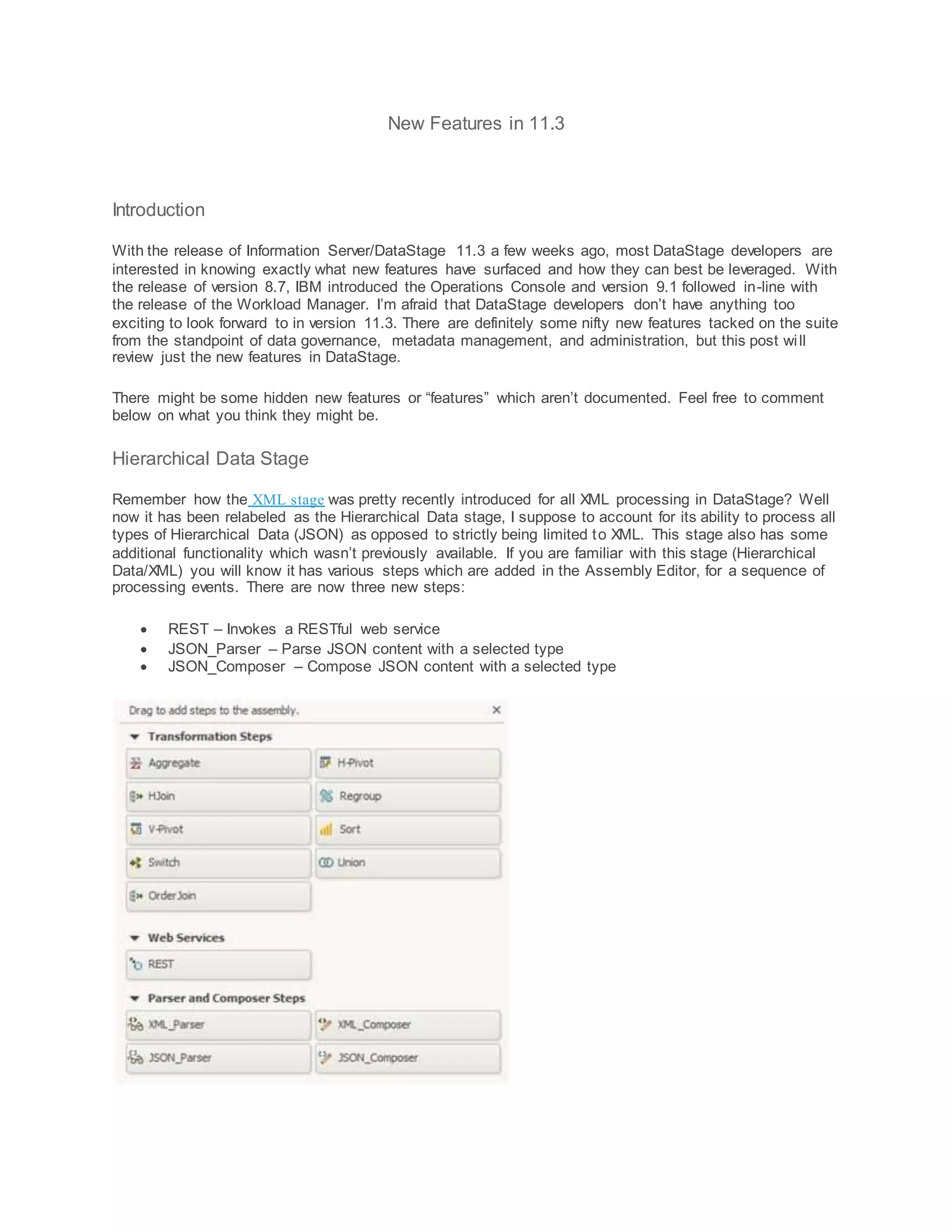 New Features in 11.3
Introduction
With the release of Information Server/DataStage 11.3 a few weeks ago, most DataStage developers are
interested in knowing exactly what new features have surfaced and how they can best be leveraged. With
the release of version 8.7, IBM introduced the Operations Console and version 9.1 followed in-line with
the release of the Workload Manager. I’m afraid that DataStage developers don’t have anything too
exciting to look forward to in version 11.3. There are definitely some nifty new features tacked on the suite
from the standpoint of data governance, metadata management, and administration, but this post will
review just the new features in DataStage.
There might be some hidden new features or “features” which aren’t documented. Feel free to comment
below on what you think they might be.
Hierarchical Data Stage
Remember how the XML stage was pretty recently introduced for all XML processing in DataStage? Well
now it has been relabeled as the Hierarchical Data stage, I suppose to account for its ability to process all
types of Hierarchical Data (JSON) as opposed to strictly being limited to XML. This stage also has some
additional functionality which wasn’t previously available. If you are familiar with this stage (Hierarchical
Data/XML) you will know it has various steps which are added in the Assembly Editor, for a sequence of
processing events. There are now three new steps:
 REST – Invokes a RESTful web service
 JSON_Parser – Parse JSON content with a selected type
 JSON_Composer – Compose JSON content with a selected type
 