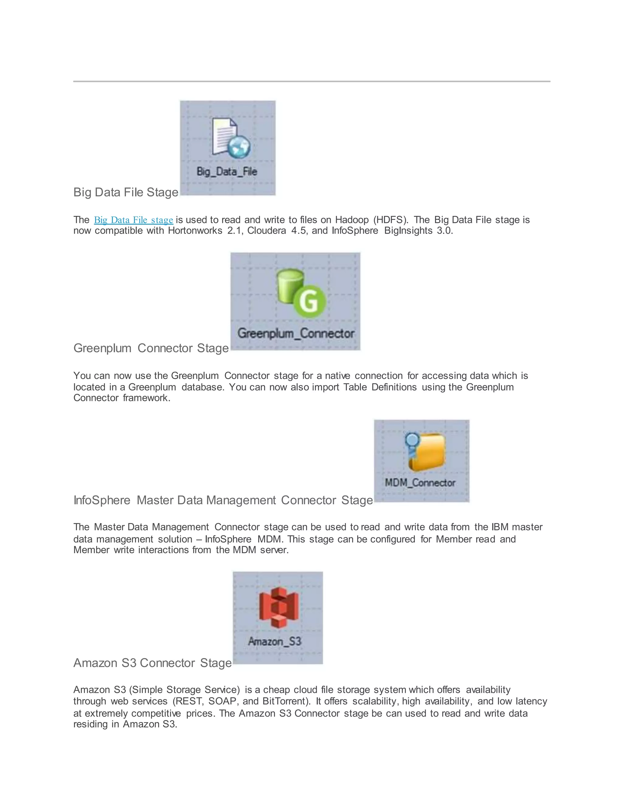 Big Data File Stage
The Big Data File stage is used to read and write to files on Hadoop (HDFS). The Big Data File stage is
now compatible with Hortonworks 2.1, Cloudera 4.5, and InfoSphere BigInsights 3.0.
Greenplum Connector Stage
You can now use the Greenplum Connector stage for a native connection for accessing data which is
located in a Greenplum database. You can now also import Table Definitions using the Greenplum
Connector framework.
InfoSphere Master Data Management Connector Stage
The Master Data Management Connector stage can be used to read and write data from the IBM master
data management solution – InfoSphere MDM. This stage can be configured for Member read and
Member write interactions from the MDM server.
Amazon S3 Connector Stage
Amazon S3 (Simple Storage Service) is a cheap cloud file storage system which offers availability
through web services (REST, SOAP, and BitTorrent). It offers scalability, high availability, and low latency
at extremely competitive prices. The Amazon S3 Connector stage be can used to read and write data
residing in Amazon S3.
 