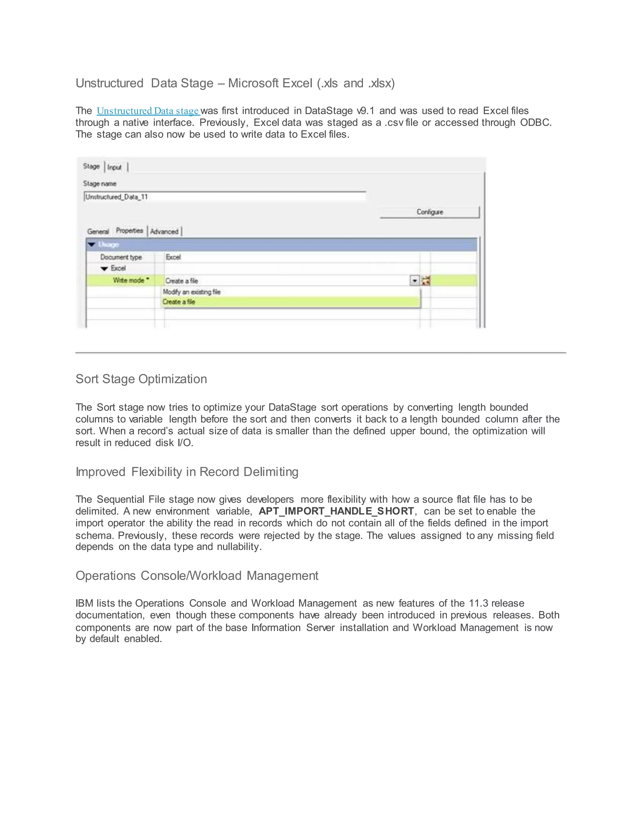 Unstructured Data Stage – Microsoft Excel (.xls and .xlsx)
The Unstructured Data stage was first introduced in DataStage v9.1 and was used to read Excel files
through a native interface. Previously, Excel data was staged as a .csv file or accessed through ODBC.
The stage can also now be used to write data to Excel files.
Sort Stage Optimization
The Sort stage now tries to optimize your DataStage sort operations by converting length bounded
columns to variable length before the sort and then converts it back to a length bounded column after the
sort. When a record’s actual size of data is smaller than the defined upper bound, the optimization will
result in reduced disk I/O.
Improved Flexibility in Record Delimiting
The Sequential File stage now gives developers more flexibility with how a source flat file has to be
delimited. A new environment variable, APT_IMPORT_HANDLE_SHORT, can be set to enable the
import operator the ability the read in records which do not contain all of the fields defined in the import
schema. Previously, these records were rejected by the stage. The values assigned to any missing field
depends on the data type and nullability.
Operations Console/Workload Management
IBM lists the Operations Console and Workload Management as new features of the 11.3 release
documentation, even though these components have already been introduced in previous releases. Both
components are now part of the base Information Server installation and Workload Management is now
by default enabled.
 