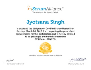 Jyotsana Singh
is awarded the designation Certified ScrumMaster® on
this day, March 20, 2016, for completing the prescribed
requirements for this certification and is hereby entitled
to all privileges and benefits offered by
SCRUM ALLIANCE®.
Certificant ID: 000510821 Certification Expires: 20 March 2018
Certified Scrum Trainer® Chairman of the Board
 
