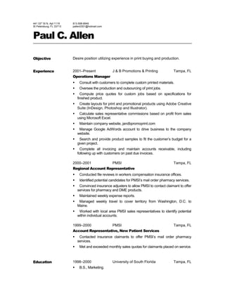 441 33rd
St N, Apt 1119
St Petersburg, FL 33713
813-598-8946
pallen0301@hotmail.com
Paul C. Allen
Objective Desire position utilizing experience in print buying and production.
Experience 2001–Present J & B Promotions & Printing Tampa, FL
Operations Manager
 Consult with customers to complete custom printed materials.
 Oversee the production and outsourcing of print jobs.
 Compute price quotes for custom jobs based on specifications for
finished product.
 Create layouts for print and promotional products using Adobe Creative
Suite (InDesign, Photoshop and Illustrator).
 Calculate sales representative commissions based on profit from sales
using Microsoft Excel.
 Maintain company website, jandbpromoprint.com
 Manage Google AdWords account to drive business to the company
website.
 Search and provide product samples to fit the customer’s budget for a
given project.
 Complete all invoicing and maintain accounts receivable, including
following up with customers on past due invoices.
2000–2001 PMSI Tampa, FL
Regional Account Representative
 Conducted file reviews in workers compensation insurance offices.
 Identified potential candidates for PMSI’s mail order pharmacy services.
 Convinced insurance adjusters to allow PMSI to contact claimant to offer
services for pharmacy and DME products.
 Maintained weekly expense reports.
 Managed weekly travel to cover territory from Washington, D.C. to
Maine.
 Worked with local area PMSI sales representatives to identify potential
within individual accounts.
1999–2000 PMSI Tampa, FL
Account Representative, New Patient Services
 Contacted insurance claimants to offer PMSI’s mail order pharmacy
services.
 Met and exceeded monthly sales quotas for claimants placed on service.
Education 1998–2000 University of South Florida Tampa, FL
 B.S., Marketing.
 