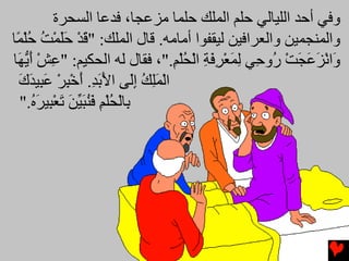 ‫وﻓﻲ أﺡﺪ اﻟﻠﻴﺎﻟﻲ ﺡﻠﻢ اﻟﻤﻠﻚ ﺡﻠﻤﺎ ﻡﺰﻋﺠﺎ، ﻓﺪﻋﺎ اﻟﺴﺤﺮة‬
‫واﻟﻤﻨﺠﻤﻴﻦ واﻟﻌﺮاﻓﻴﻦ ﻟﻴﻘﻔﻮا أﻡﺎﻡﻪ. ﻗﺎل اﻟﻤﻠﻚ: "ﻗﺪ ﺡﻠﻤﺖ ﺡﻠ ًﺎ‬
 ‫َ ْ َ َ ْ ُ ُ ْﻤ‬
‫َاﻧﺰﻋﺠﺖ ُو ِﻲ ﻟﻤﻌﺮﻓﺔ اﻟﺤﻠﻢ."، ﻓﻘﺎل ﻟﻪ اﻟﺤﻜﻴﻢ: "ﻋﺶ أی َﺎ‬
 ‫ِ ْ َ ﱡﻬ‬                         ‫و ْ َ َ َ ْ ر ﺡ ِ َ ْ ِ َ ِ ْ ُْ ِ‬
  ‫اﻟﻤﻠﻚ إَﻰ اﻷﺏﺪ. أﺥﺒﺮ ﻋ ِﻴﺪك‬
  ‫ْ َِ ُ ِﻟ َ َ ِ َ ْ ِ ْ َﺒ َ َ‬
  ‫ِﺎﻟﺤﻠﻢ ﻓﻨﺒﻴﻦ ﺕﻌ ِﻴﺮﻩ."‬
     ‫ﺏ ْ ُ ْ ِ َ ُ َ ﱢ َ َ ْﺒ َ ُ‬
 