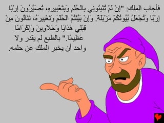 ‫ﻓﺄﺟﺎب اﻟﻤﻠﻚ: "إن ﻟﻢ ﺕﻨﺒ ُﻮ ِﻲ ِﺎﻟﺤﻠﻢ وﺏﺘﻌ ِﻴﺮ ِ، ﺕﺼﻴ ُون إر ًﺎ‬
   ‫ِ ْ َ ْ ُ ْ ِﺌ ﻧ ﺏ ْ ُ ْ ِ َ ِ َ ْﺒ ِﻩ ُ َ ﱠﺮ َ ِ ْﺏ‬
‫إر ًﺎ وﺕﺠﻌﻞ ﺏ ُﻮﺕﻜﻢ ﻡﺰﺏﻠﺔ. وإن ﺏ ﱠﻨﺘﻢ اﻟﺤﻠﻢ وﺕﻌ ِﻴﺮ ُ، ﺕ َﺎُﻮن ﻡﻦ‬
‫ِ ْﺏ َ ُ ْ َ ُ ُﻴ ُ ُ ْ َ ْ ََ ً َِ ْ َﻴ ْ ُ ُ ْ ُ ْ َ َ َ ْﺒ َﻩ َﻨ ﻟ َ ِ ْ‬
      ‫ﻗﺒِﻲ ه َا َﺎ وﺡﻼ ِیﻦ وإآ َا ًﺎ‬
       ‫ِ َﻠ َﺪ ی َ َ َو َ َِ ْﺮ ﻡ‬
     ‫ﻋ ِﻴ ًﺎ." ﺏﺎﻟﻄﺒﻊ ﻟﻢ یﻘﺪر وﻻ‬
                              ‫َﻈ ﻤ‬
  ‫واﺡﺪ أن یﺨﺒﺮ اﻟﻤﻠﻚ ﻋﻦ ﺡﻠﻤﻪ.‬
 