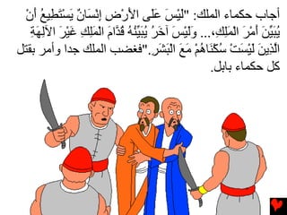 ‫أﺟﺎب ﺡﻜﻤﺎء اﻟﻤﻠﻚ: "ﻟﻴﺲ ﻋَﻰ اﻷرض إﻧ َﺎن یﺴﺘ ِﻴﻊ أن‬
  ‫َ ْ َ َﻠ َ ْ ِ ِ ْﺴ ٌ َ ْ َﻄ ُ َ ْ‬
   ‫یﺒﻴﻦ أﻡﺮ اﻟﻤﻠ ِ،... وﻟﻴﺲ ﺁﺥﺮ یﺒ ﱢﻨﻪ ﻗ ﱠام اﻟﻤﻠﻚ ﻏﻴﺮ اﻵﻟﻬﺔ‬
   ‫ََ ْ َ َ ُ ُ َﻴ ُ ُ ُﺪ َ ْ َِ ِ َ ْ َ ِ َ ِ‬        ‫ُ َ ﱢ َ َ ْ َ ْ َ ِﻚ‬
‫اﻟ ِیﻦ ﻟﻴﺴﺖ ﺳﻜ َﺎهﻢ ﻡﻊ اﻟﺒﺸﺮ."ﻓﻐﻀﺐ اﻟﻤﻠﻚ ﺟﺪا وأﻡﺮ ﺏﻘﺘﻞ‬
                                    ‫ﱠﺬ َ َ ْ َ ْ ُ ْﻨ ُ ْ َ َ ْ َ َ ِ‬
                                                    ‫آﻞ ﺡﻜﻤﺎء ﺏﺎﺏﻞ.‬
 