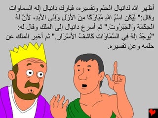 ‫أﻇﻬﺮ اﷲ ﻟﺪاﻥﻴﺎل اﻟﺤﻠﻢ وﺗﻔﺴﻴﺮﻩ، ﻓﺒﺎرك داﻥﻴﺎل إﻟﻪ اﻟﺴﻤﺎوات‬
   ‫وﻗﺎل:" ﻟﻴﻜﻦ اﺳﻢ اﷲ ﻣ َﺎر ًﺎ ﻣﻦ اﻷزل وإَﻰ اﻷﺑ ِ، ﻷن ﻟﻪ‬
   ‫ِ َ ُ ِ ْ ُ ِ ُﺒ َآ ِ َ َ َ ِ َِﻟ َ َﺪ َ ﱠ َ ُ‬
    ‫اﻟﺤﻜﻤﺔ َاﻟﺠﺒ ُوت." ﺛﻢ أﺳﺮع داﻥﻴﺎل إﻟﻰ اﻟﻤﻠﻚ وﻗﺎل ﻟﻪ:‬
                                        ‫ْ ِ ْ َ َ و ْ َ َﺮ َ‬
‫" ُﻮﺝﺪ ِﻟﻪ ِﻲ اﻟﺴ َﺎ َات َﺎﺷﻒ اﻷﺳ َار." ﺛﻢ أﺧﺒﺮ اﻟﻤﻠﻚ ﻋﻦ‬
                    ‫ﱠﻤ و ِ آ ِ ُ َ ْﺮ ِ‬        ‫ﻳ َُ إ ٌ ﻓ‬
                                       ‫ﺣﻠﻤﻪ وﻋﻦ ﺗﻔﺴﻴﺮﻩ.‬
 