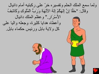 ‫وﻟﻤﺎ ﺳﻤﻊ اﻟﻤﻠﻚ اﻟﺤﻠﻢ وﺕﻔﺴﻴﺮﻩ ﺥﺮ ﻋﻠﻰ رآﺒﺘﻴﻪ أﻡﺎم داﻧﻴﺎل‬
                          ‫ّ‬
  ‫وﻗﺎل: "ﺣ ًّﺎ إن ِﻟﻬﻜﻢ ِﻟﻪ اﻵﻟﻬﺔ ورب اﻟﻤُﻮك و َﺎﺷﻒ‬
  ‫َﻘ ِ ﱠ إ َ ُ ْ إ ُ ِ َ ِ َ َ ﱡ ْ ُﻠ ِ َآ ِ ُ‬
        ‫اﻷﺳ َار." وﻋ ّﻢ اﻟﻤﻠﻚ داﻥﻴﺎل‬
                      ‫ﻈ‬      ‫َ ْﺮ ِ‬
‫وأﻋﻄﺎﻩ هﺪاﻳﺎ آﺜﻴﺮة، وﺝﻌﻠﻪ واﻟﻴﺎ ﻋﻠﻰ‬
 ‫آﻞ وﻻﻳﺔ ﺑﺎﺑﻞ ورﺋﻴﺲ ﺣﻜﻤﺎء ﺑﺎﺑﻞ.‬
 