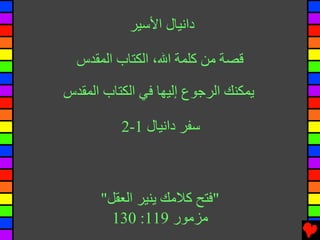 ‫داﻧﻴﺎل اﻷﺳﻴﺮ‬

  ‫ﻗﺼﺔ ﻡﻦ آﻠﻤﺔ اﷲ، اﻟﻜﺘﺎب اﻟﻤﻘﺪس‬

‫یﻤﻜﻨﻚ اﻟﺮﺟﻮع إﻟﻴﻬﺎ ﻓﻲ اﻟﻜﺘﺎب اﻟﻤﻘﺪس‬

          ‫ﺳﻔﺮ داﻧﻴﺎل 1-2‬



      ‫"ﻓﺘﺢ آﻼﻡﻚ یﻨﻴﺮ اﻟﻌﻘﻞ"‬
        ‫ﻡﺰﻡﻮر 911: 031‬
 