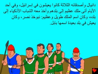 ‫داﻧﻴﺎل وأﺻﺪﻗﺎﺉﻪ اﻟﺜﻼﺛﺔ آﺎﻧﻮا یﻌﻴﺸﻮن ﻓﻲ إﺳﺮاﺉﻴﻞ، وﻓﻲ أﺡﺪ‬
‫اﻷیﺎم أﺕﻰ ﻡﻠﻚ ﻋﻈﻴﻢ إﻟﻰ ﺏﻠﺪهﻢ وأﺥﺬ ﻡﻌﻪ اﻟﺸﺒﺎب اﻷذآﻴﺎء إﻟﻰ‬
     ‫ﺏﻠﺪﻩ، وآﺎن اﺳﻢ اﻟﻤﻠﻚ ﻃﻮیﻞ وﻋﻈﻴﻢ: ﻧﺒﻮﺥﺬ ﻧﺼﺮ، وآﺎن‬
                            ‫یﻌﻴﺶ ﻓﻲ ﺏﻠﺪ ﺏﻌﻴﺪة اﺳﻤﻬﺎ ﺏﺎﺏﻞ.‬
 