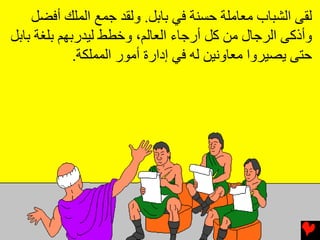 ‫ﻟﻘﻰ اﻟﺸﺒﺎب ﻡﻌﺎﻡﻠﺔ ﺡﺴﻨﺔ ﻓﻲ ﺏﺎﺏﻞ. وﻟﻘﺪ ﺟﻤﻊ اﻟﻤﻠﻚ أﻓﻀﻞ‬
‫وأذآﻰ اﻟﺮﺟﺎل ﻡﻦ آﻞ أرﺟﺎء اﻟﻌﺎﻟﻢ، وﺥﻄﻂ ﻟﻴﺪرﺏﻬﻢ ﺏﻠﻐﺔ ﺏﺎﺏﻞ‬
             ‫ﺡﺘﻰ یﺼﻴﺮوا ﻡﻌﺎوﻧﻴﻦ ﻟﻪ ﻓﻲ إدارة أﻡﻮر اﻟﻤﻤﻠﻜﺔ.‬
 