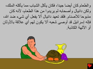 ‫واﻟﻄﻌﺎم آﺎن أیﻀﺎ ﺟﻴﺪا، ﻓﻜﺎن یﺄآﻞ اﻟﺸﺒﺎب ﻡﻤﺎ یﺄآﻠﻪ اﻟﻤﻠﻚ،‬
    ‫وﻟﻜﻦ داﻧﻴﺎل وأﺻﺤﺎﺏﻪ ﻟﻢ یﺮیﺪوا ﻡﻦ هﺬا اﻟﻄﻌﺎم، ﻷﻧﻪ آﺎن‬
‫ﻣﺬﺑﻮﺣﺎ ﻟﻸﺻﻨﺎم. ﻓﻠﻘﺪ ﺗﻌﻬﺪ داﻥﻴﺎل أﻻ ﻳﻔﻌﻞ أي ﺷﻲء ﺿﺪ اﷲ،‬
‫ﻓﺈﻟﻪ إﺳﺮاﺋﻴﻞ ﻗﺪ أوﺻﻰ ﺷﻌﺒﻪ أﻻ ﻳﻜﻮن ﻟﻬﻢ أي ﻋﻼﻗﺔ ﺑﺎﻷوﺛﺎن‬
                                          ‫أو اﻵﻟﻬﺔ اﻟﻜﺎذﺑﺔ.‬
 