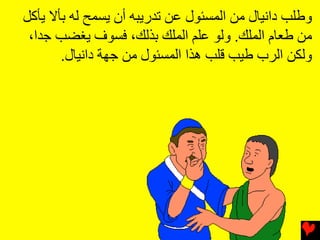 ‫وﻃﻠﺐ داﻧﻴﺎل ﻡﻦ اﻟﻤﺴﺌﻮل ﻋﻦ ﺕﺪریﺒﻪ أن یﺴﻤﺢ ﻟﻪ ﺏﺄﻻ یﺄآﻞ‬
 ‫ﻡﻦ ﻃﻌﺎم اﻟﻤﻠﻚ. وﻟﻮ ﻋﻠﻢ اﻟﻤﻠﻚ ﺏﺬﻟﻚ، ﻓﺴﻮف یﻐﻀﺐ ﺟﺪا،‬
       ‫وﻟﻜﻦ اﻟﺮب ﻃﻴﺐ ﻗﻠﺐ هﺬا اﻟﻤﺴﺌﻮل ﻡﻦ ﺟﻬﺔ داﻧﻴﺎل.‬
 