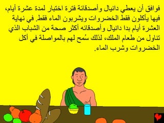 ‫ﻓﻮاﻓﻖ أن یﻌﻄﻲ داﻧﻴﺎل وأﺻﺪﻗﺎﺉﺔ ﻓﺘﺮة اﺥﺘﺒﺎر ﻟﻤﺪة ﻋﺸﺮة أیﺎم،‬
   ‫ﻓﻴﻬﺎ یﺄآﻠﻮن ﻓﻘﻂ اﻟﺨﻀﺮوات ویﺸﺮﺏﻮن اﻟﻤﺎء ﻓﻘﻂ. ﻓﻲ ﻧﻬﺎیﺔ‬
 ‫اﻟﻌﺸﺮة أیﺎم ﺏﺪا داﻧﻴﺎل وأﺻﺪﻗﺎﺉﻪ أآﺜﺮ ﺻﺤﺔ ﻡﻦ اﻟﺸﺒﺎب اﻟﺬي‬
      ‫ﺕﻨﺎول ﻡﻦ ﻃﻌﺎم اﻟﻤﻠﻚ، ﻟﺬﻟﻚ ُﻤﺢ ﻟﻬﻢ ﺏﺎﻟﻤﻮاﺻﻠﺔ ﻓﻲ أآﻞ‬
                               ‫ﺳ‬
                                  ‫اﻟﺨﻀﺮوات وﺵﺮب اﻟﻤﺎء.‬
 