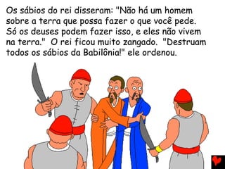 Os sábios do rei disseram: "Não há um homem
sobre a terra que possa fazer o que você pede.
Só os deuses podem fazer isso, e eles não vivem
na terra." O rei ficou muito zangado. "Destruam
todos os sábios da Babilônia!" ele ordenou.
 