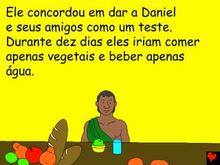 Ele concordou em dar a Daniel
e seus amigos como um teste.
Durante dez dias eles iriam comer
apenas vegetais e beber apenas
água.
 