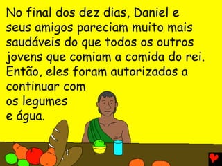 No final dos dez dias, Daniel e
seus amigos pareciam muito mais
saudáveis do que todos os outros
jovens que comiam a comida do rei.
Então, eles foram autorizados a
continuar com
os legumes
e água.
 