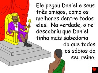 Ele pegou Daniel e seus
três amigos, como os
melhores dentre todos
eles. Na verdade, o rei
descobriu que Daniel
tinha mais sabedoria
do que todos
os sábios do
seu reino.
 