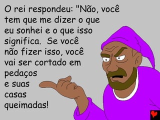 O rei respondeu: "Não, você
tem que me dizer o que
eu sonhei e o que isso
significa. Se você
não fizer isso, você
vai ser cortado em
pedaços
e suas
casas
queimadas!
 