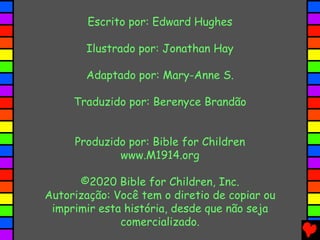 Escrito por: Edward Hughes
Ilustrado por: Jonathan Hay
Adaptado por: Mary-Anne S.
Traduzido por: Berenyce Brandão
Produzido por: Bible for Children
www.M1914.org
©2020 Bible for Children, Inc.
Autorização: Você tem o diretio de copiar ou
imprimir esta história, desde que não seja
comercializado.
 