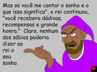 Mas se você me contar o sonho e o
que isso significa", o rei continuou,
"você recebera dádivas,
recompensas e grande
honra." Claro, nenhum
dos sábios poderia
dizer ao
rei o
seu
sonho.
 