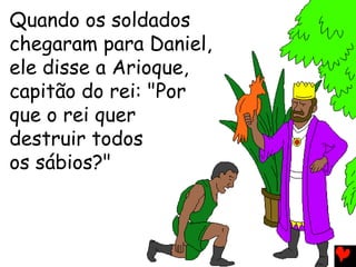 Quando os soldados
chegaram para Daniel,
ele disse a Arioque,
capitão do rei: "Por
que o rei quer
destruir todos
os sábios?"
 