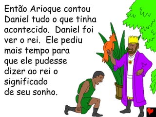 Então Arioque contou
Daniel tudo o que tinha
acontecido. Daniel foi
ver o rei. Ele pediu
mais tempo para
que ele pudesse
dizer ao rei o
significado
de seu sonho.
 