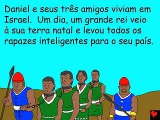 Daniel e seus três amigos viviam em
Israel. Um dia, um grande rei veio
à sua terra natal e levou todos os
rapazes inteligentes para o seu país.
 