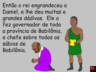Então o rei engrandeceu a
Daniel, e lhe deu muitas e
grandes dádivas. Ele o
fez governador de toda
a província de Babilônia,
e chefe sobre todos os
sábios de
Babilônia.
 