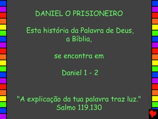 DANIEL O PRISIONEIRO
Esta história da Palavra de Deus,
a Bíblia,
se encontra em
Daniel 1 - 2
"A explicação da tua palavra traz luz."
Salmo 119.130
 