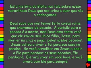 Esta história da Bíblia nos fala sobre nosso
maravilhoso Deus que nos criou e quer que nós
o conheçamos.
Deus sabe que nós temos feito coisas ruins,
que chamamos de pecado. A punição para o
pecado é a morte, mas Deus ama tanto você
que ele enviou seu único filho, Jesus, para
morrer na cruz e pagar pelos nossos pecados.
Jesus voltou a viver e foi para sua casa no
paraíso. Se você acreditar em Jesus e pedir
a Ele para perdoar os seus pecados, Ele
perdoará. Ele virá viver em você hoje, e você
viverá com Ele para sempre.
 