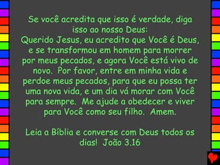 Se você acredita que isso é verdade, diga
isso ao nosso Deus:
Querido Jesus, eu acredito que Você é Deus,
e se transformou em homem para morrer
por meus pecados, e agora Você está vivo de
novo. Por favor, entre em minha vida e
perdoe meus pecados, para que eu possa ter
uma nova vida, e um dia vá morar com Você
para sempre. Me ajude a obedecer e viver
para Você como seu filho. Amem.
Leia a Bíblia e converse com Deus todos os
dias! João 3.16
 