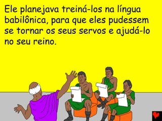 Ele planejava treiná-los na língua
babilônica, para que eles pudessem
se tornar os seus servos e ajudá-lo
no seu reino.
 